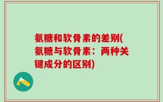 氨糖和软骨素的差别(氨糖与软骨素：两种关键成分的区别)
