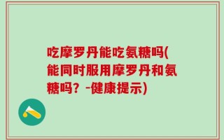 吃摩罗丹能吃氨糖吗(能同时服用摩罗丹和氨糖吗？-健康提示)