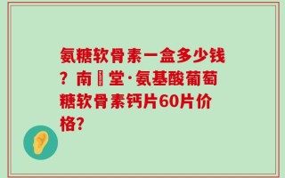 氨糖软骨素一盒多少钱？南雲堂·氨基酸葡萄糖软骨素钙片60片价格？