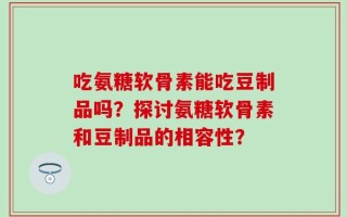 吃氨糖软骨素能吃豆制品吗？探讨氨糖软骨素和豆制品的相容性？