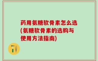 药用氨糖软骨素怎么选(氨糖软骨素的选购与使用方法指南)