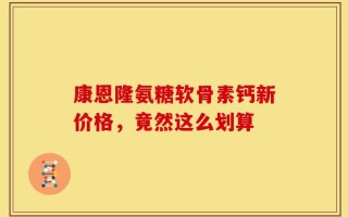 康恩隆氨糖软骨素钙新价格，竟然这么划算