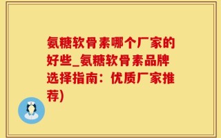 氨糖软骨素哪个厂家的好些_氨糖软骨素品牌选择指南：优质厂家推荐)