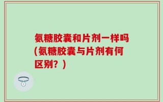 氨糖胶囊和片剂一样吗(氨糖胶囊与片剂有何区别？)