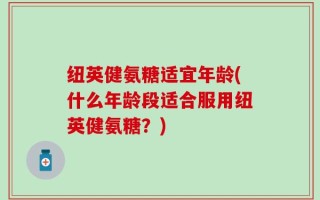 纽英健氨糖适宜年龄(什么年龄段适合服用纽英健氨糖？)