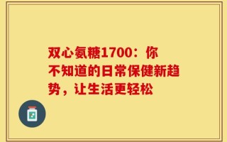 双心氨糖1700：你不知道的日常保健新趋势，让生活更轻松