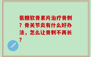 氨糖软骨素片治疗骨刺？骨关节炎有什么好办法，怎么让骨刺不再长？