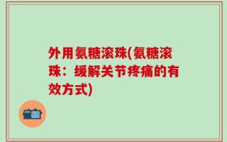 外用氨糖滚珠(氨糖滚珠：缓解关节疼痛的有效方式)