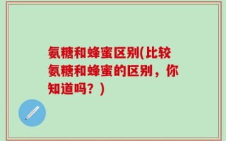 氨糖和蜂蜜区别(比较氨糖和蜂蜜的区别，你知道吗？)