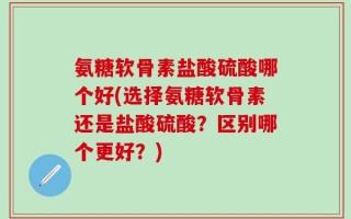 氨糖软骨素盐酸硫酸哪个好(选择氨糖软骨素还是盐酸硫酸？区别哪个更好？)