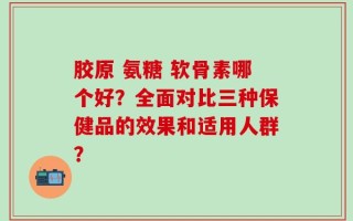 胶原 氨糖 软骨素哪个好？全面对比三种保健品的效果和适用人群？