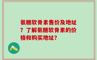 氨糖软骨素售价及地址？了解氨糖软骨素的价格和购买地址？