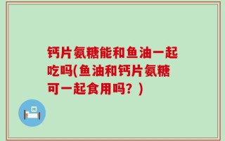 钙片氨糖能和鱼油一起吃吗(鱼油和钙片氨糖可一起食用吗？)