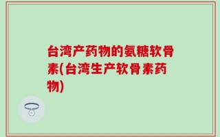 台湾产药物的氨糖软骨素(台湾生产软骨素药物)