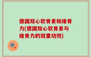 德国双心软骨素和维骨力(德国双心软骨素与维骨力的双重功效)