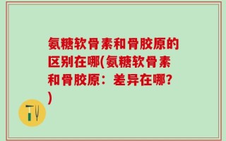 氨糖软骨素和骨胶原的区别在哪(氨糖软骨素和骨胶原：差异在哪？)