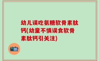 幼儿误吃氨糖软骨素肽钙(幼童不慎误食软骨素肽钙引关注)