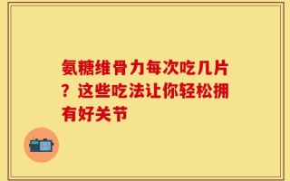 氨糖维骨力每次吃几片？这些吃法让你轻松拥有好关节