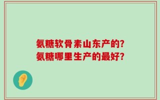 氨糖软骨素山东产的？氨糖哪里生产的最好？