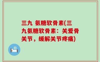 三九 氨糖软骨素(三九氨糖软骨素：关爱骨关节，缓解关节疼痛)