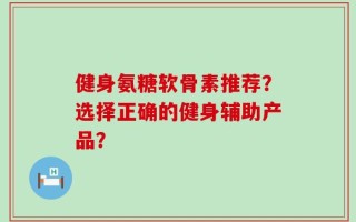 健身氨糖软骨素推荐？选择正确的健身辅助产品？