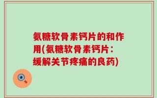 氨糖软骨素钙片的和作用(氨糖软骨素钙片：缓解关节疼痛的良药)