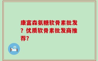 康富森氨糖软骨素批发？优质软骨素批发商推荐？