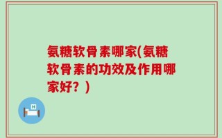 氨糖软骨素哪家(氨糖软骨素的功效及作用哪家好？)