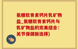 氨糖软骨素钙片乳矿物盐_氨糖软骨素钙片与乳矿物盐的完美结合：关节保健新选择)