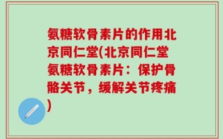 氨糖软骨素片的作用北京同仁堂(北京同仁堂氨糖软骨素片：保护骨骼关节，缓解关节疼痛)