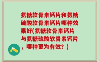 氨糖软骨素钙片和氨糖硫酸软骨素钙片哪种效果好(氨糖软骨素钙片与氨糖硫酸软骨素钙片，哪种更为有效？)