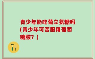 青少年能吃葡立氨糖吗(青少年可否服用葡萄糖胺？)