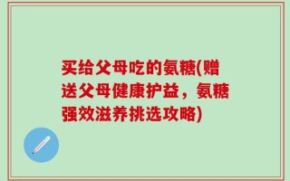 买给父母吃的氨糖(赠送父母健康护益，氨糖强效滋养挑选攻略)