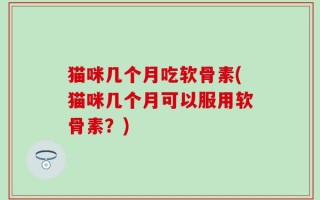 猫咪几个月吃软骨素(猫咪几个月可以服用软骨素？)