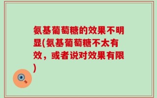 氨基葡萄糖的效果不明显(氨基葡萄糖不太有效，或者说对效果有限)