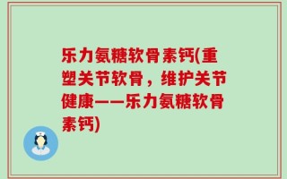乐力氨糖软骨素钙(重塑关节软骨，维护关节健康——乐力氨糖软骨素钙)