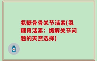 氨糖骨骨关节活素(氨糖骨活素：缓解关节问题的天然选择)