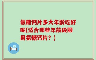 氨糖钙片多大年龄吃好呢(适合哪些年龄段服用氨糖钙片？)