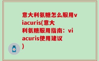 意大利氨糖怎么服用viacuris(意大利氨糖服用指南：viacuris使用建议)
