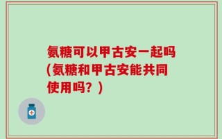 氨糖可以甲古安一起吗(氨糖和甲古安能共同使用吗？)