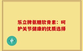 乐立牌氨糖软骨素：呵护关节健康的优质选择