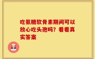 吃氨糖软骨素期间可以放心吃头孢吗？看看真实答案