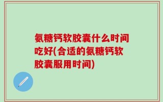 氨糖钙软胶囊什么时间吃好(合适的氨糖钙软胶囊服用时间)