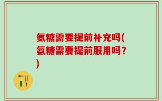 氨糖需要提前补充吗(氨糖需要提前服用吗？)
