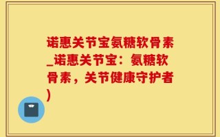 诺惠关节宝氨糖软骨素_诺惠关节宝：氨糖软骨素，关节健康守护者)