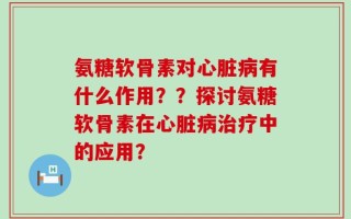 氨糖软骨素对心脏病有什么作用？？探讨氨糖软骨素在心脏病治疗中的应用？