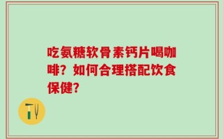 吃氨糖软骨素钙片喝咖啡？如何合理搭配饮食保健？
