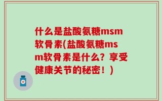 什么是盐酸氨糖msm软骨素(盐酸氨糖msm软骨素是什么？享受健康关节的秘密！)