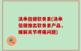 汤承倍健软骨素(汤承倍健推出软骨素产品，缓解关节疼痛问题)
