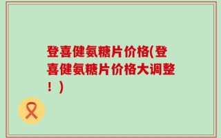 登喜健氨糖片价格(登喜健氨糖片价格大调整！)